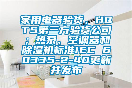 家用電器驗(yàn)貨，HQTS第三方驗(yàn)貨公司；熱泵、空調(diào)器和除濕機(jī)標(biāo)準(zhǔn)IEC 60335-2-40更新并發(fā)布